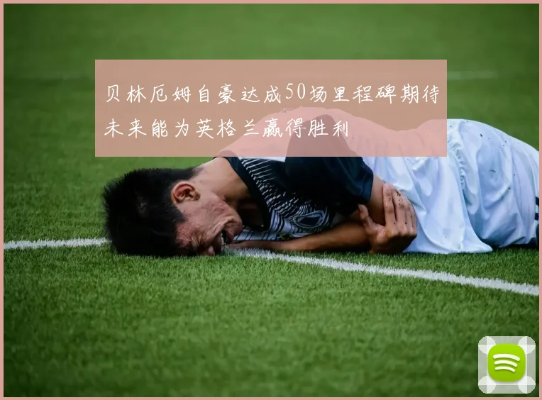 贝林厄姆自豪达成50场里程碑期待未来能为英格兰赢得胜利