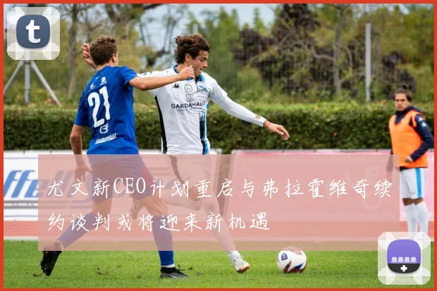 尤文新CEO计划重启与弗拉霍维奇续约谈判或将迎来新机遇