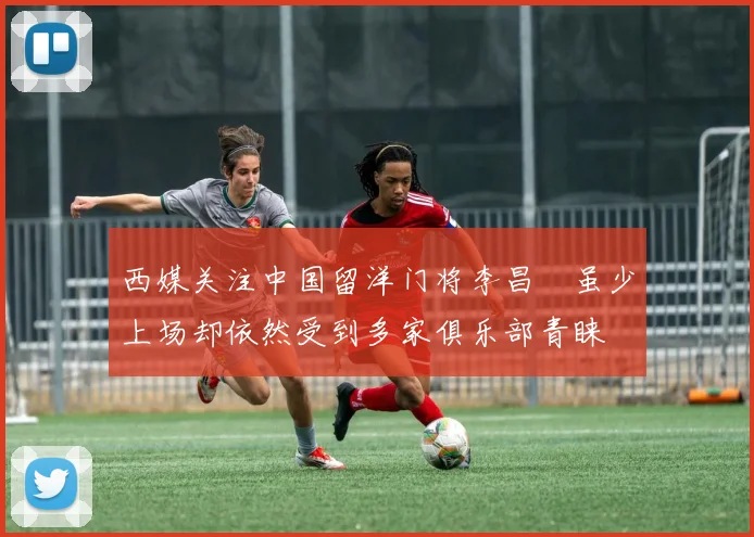 西媒关注中国留洋门将李昌祎虽少上场却依然受到多家俱乐部青睐