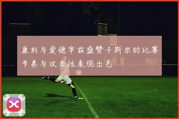 康利与爱德华兹盛赞卡斯尔的比赛节奏与攻击性表现出色