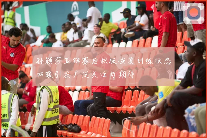 孙颖莎亚锦赛后积极恢复训练状态回暖引发广泛关注与期待