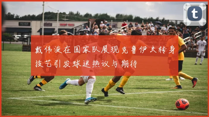戴伟浚在国家队展现克鲁伊夫转身技艺引发球迷热议与期待