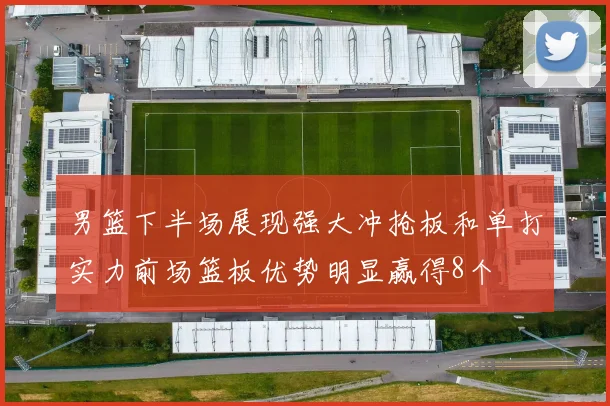 男篮下半场展现强大冲抢板和单打实力前场篮板优势明显赢得8个