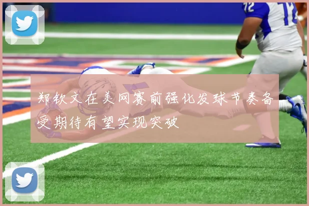 郑钦文在美网赛前强化发球节奏备受期待有望实现突破