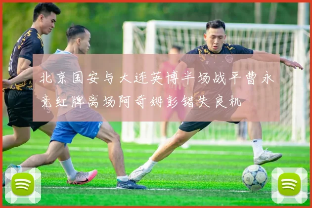 北京国安与大连英博半场战平曹永竞红牌离场阿奇姆彭错失良机