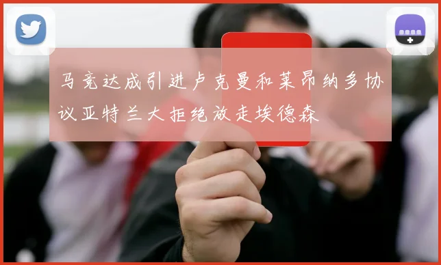马竞达成引进卢克曼和莱昂纳多协议亚特兰大拒绝放走埃德森