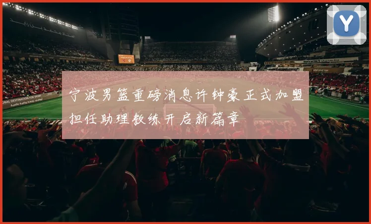 宁波男篮重磅消息许钟豪正式加盟担任助理教练开启新篇章