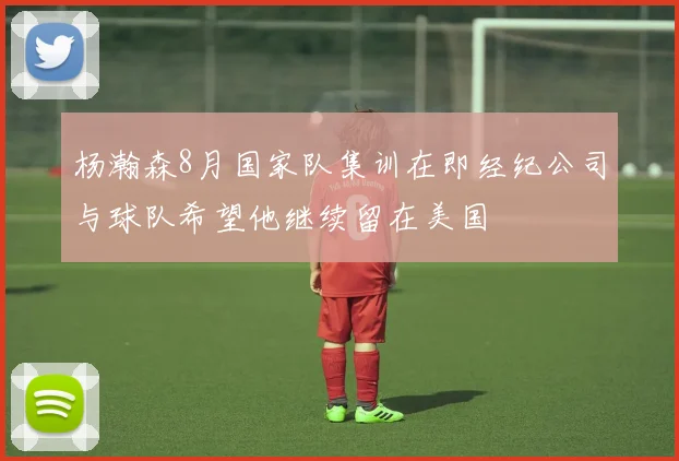 杨瀚森8月国家队集训在即经纪公司与球队希望他继续留在美国