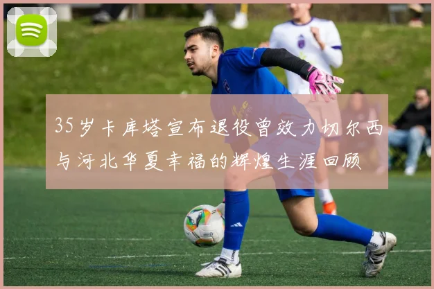 35岁卡库塔宣布退役曾效力切尔西与河北华夏幸福的辉煌生涯回顾