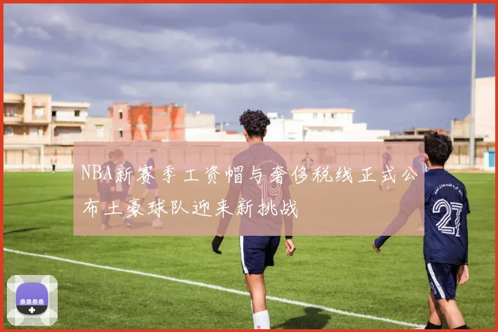 NBA新赛季工资帽与奢侈税线正式公布土豪球队迎来新挑战