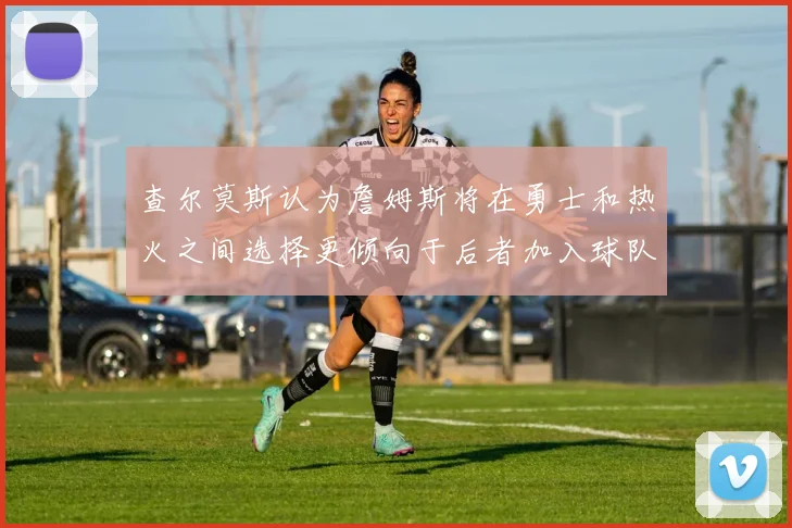 查尔莫斯认为詹姆斯将在勇士和热火之间选择更倾向于后者加入球队