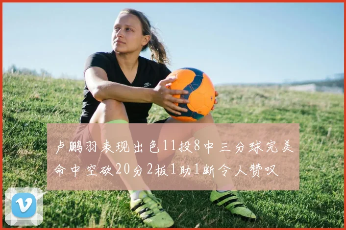 卢鹏羽表现出色11投8中三分球完美命中空砍20分2板1助1断令人赞叹