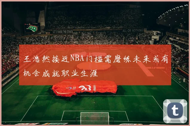 王浩然接近NBA门槛需磨练未来或有机会成就职业生涯