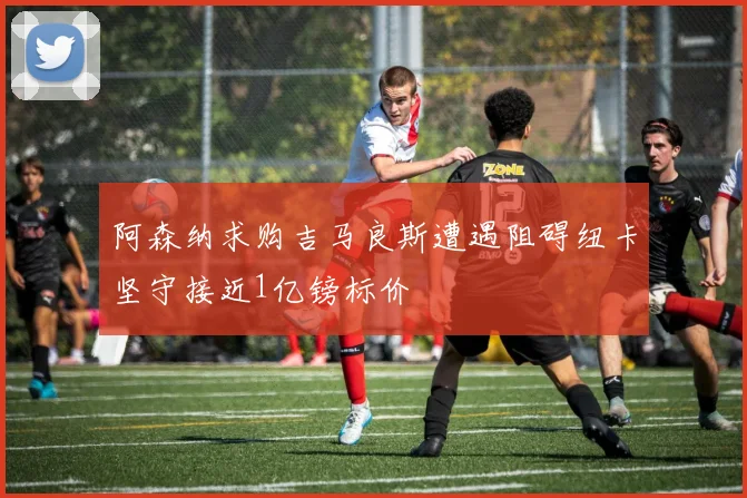 阿森纳求购吉马良斯遭遇阻碍纽卡坚守接近1亿镑标价