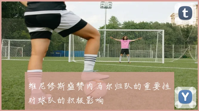 维尼修斯盛赞内马尔归队的重要性对球队的积极影响