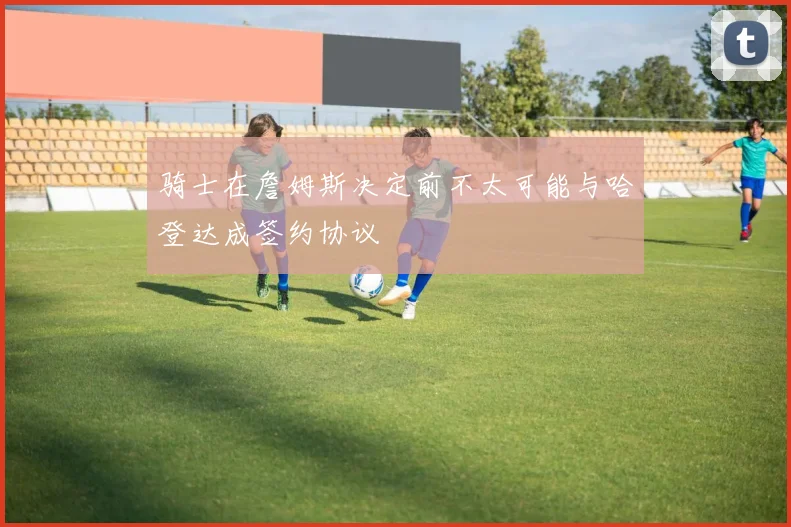 骑士在詹姆斯决定前不太可能与哈登达成签约协议