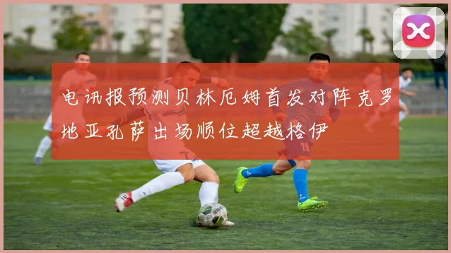 电讯报预测贝林厄姆首发对阵克罗地亚孔萨出场顺位超越格伊