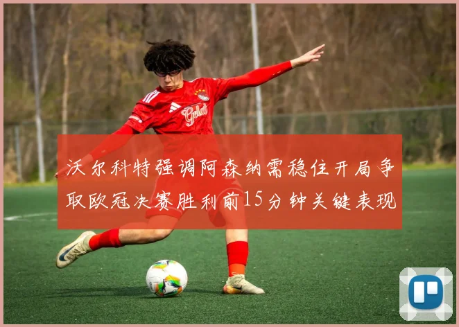 沃尔科特强调阿森纳需稳住开局争取欧冠决赛胜利前15分钟关键表现