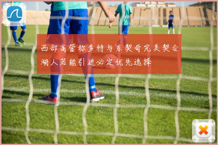 西部高管称多特与东契奇完美契合湖人若能引进必定优先选择