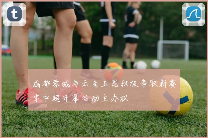 成都蓉城与云南玉昆积极争取新赛季中超开幕活动主办权