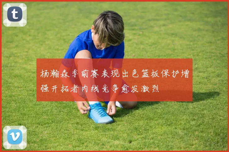 杨瀚森季前赛表现出色篮板保护增强开拓者内线竞争愈发激烈