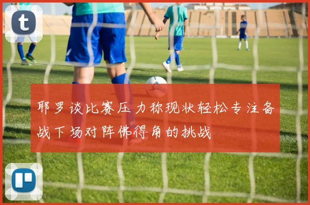 耶罗谈比赛压力称现状轻松专注备战下场对阵佛得角的挑战
