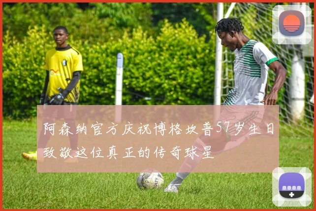 阿森纳官方庆祝博格坎普57岁生日致敬这位真正的传奇球星