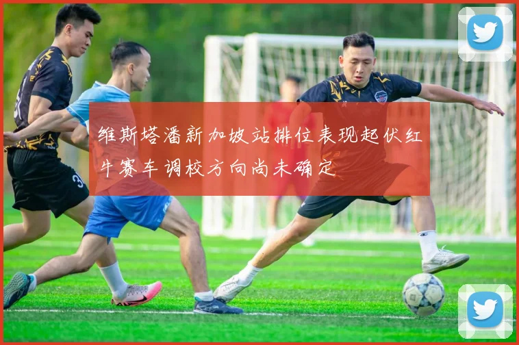 维斯塔潘新加坡站排位表现起伏红牛赛车调校方向尚未确定